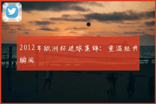 2012年欧洲杯进球集锦：重温经典瞬间