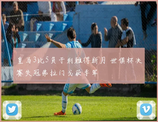 皇马3比5负于利雅得新月 世俱杯决赛失冠弗拉门戈获季军