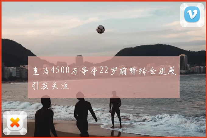 皇马4500万争夺22岁前锋转会进展引发关注