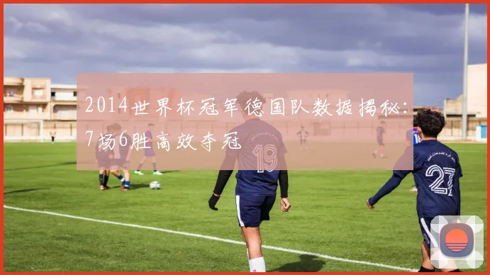 2014世界杯冠军德国队数据揭秘：7场6胜高效夺冠