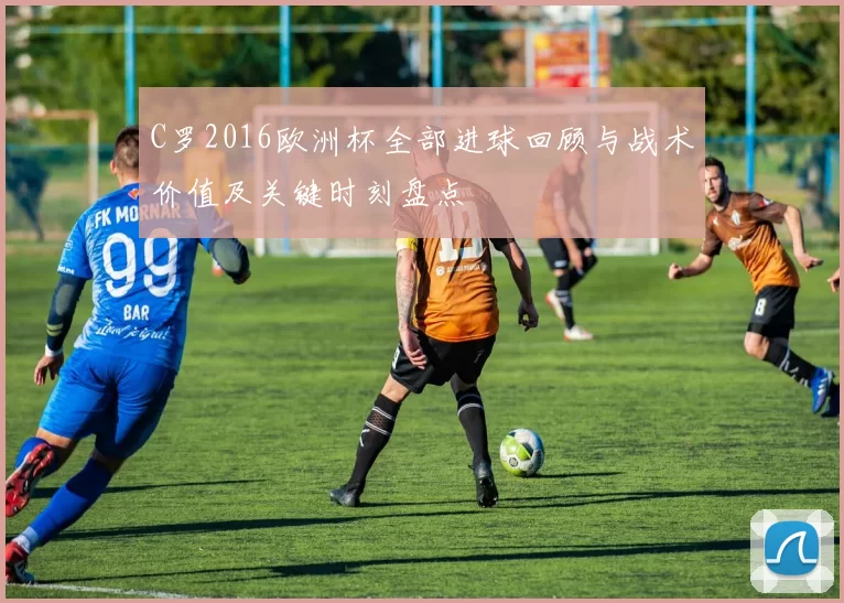 C罗2016欧洲杯全部进球回顾与战术价值及关键时刻盘点