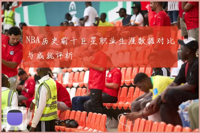 NBA历史前十巨星职业生涯数据对比与成就评析