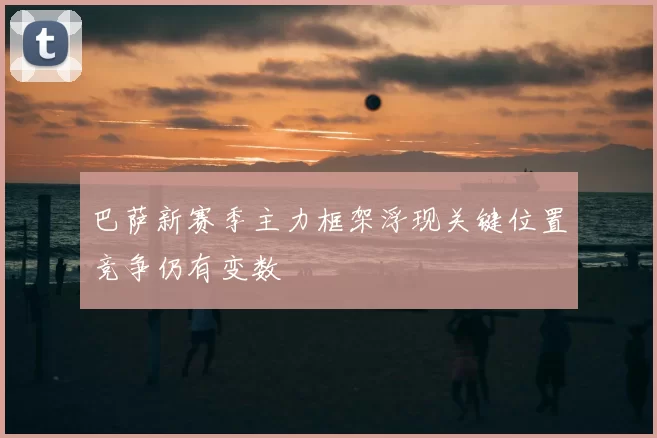 巴萨新赛季主力框架浮现关键位置竞争仍有变数