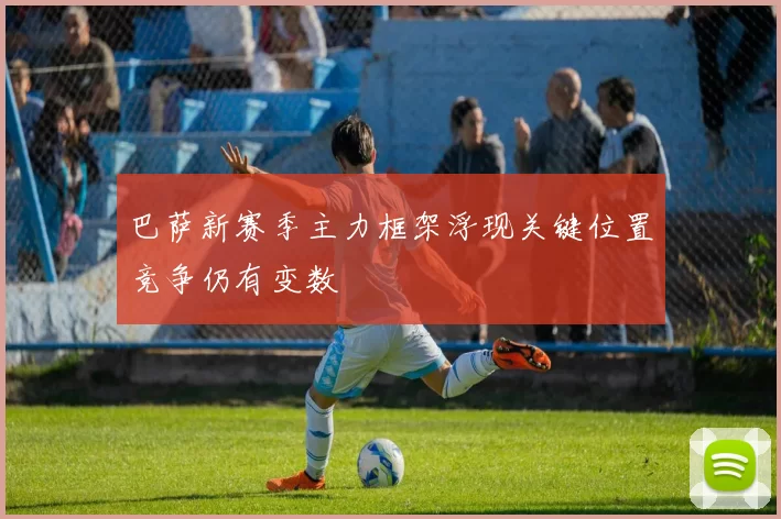 巴萨新赛季主力框架浮现关键位置竞争仍有变数