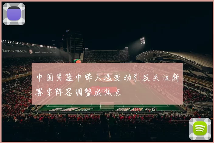 中国男篮中锋人选变动引发关注新赛季阵容调整成焦点