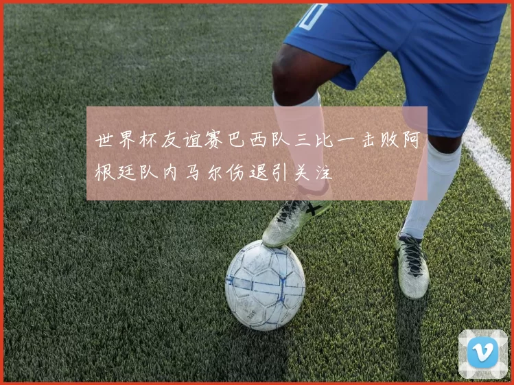 世界杯友谊赛巴西队三比一击败阿根廷队内马尔伤退引关注