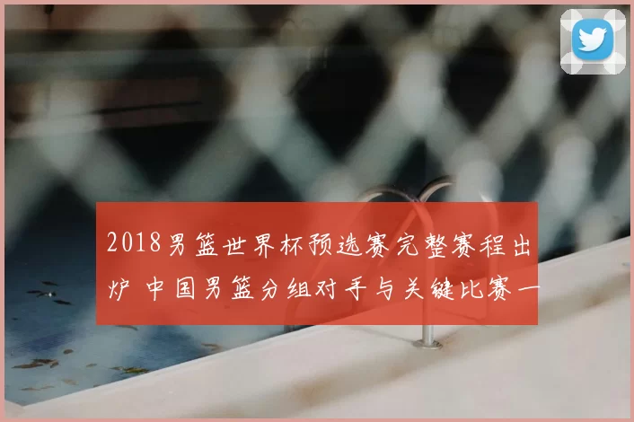 2018男篮世界杯预选赛完整赛程出炉 中国男篮分组对手与关键比赛一览