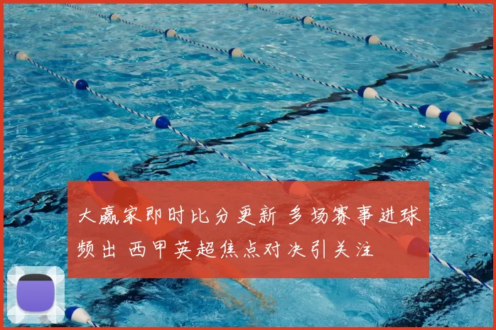 大赢家即时比分更新 多场赛事进球频出 西甲英超焦点对决引关注