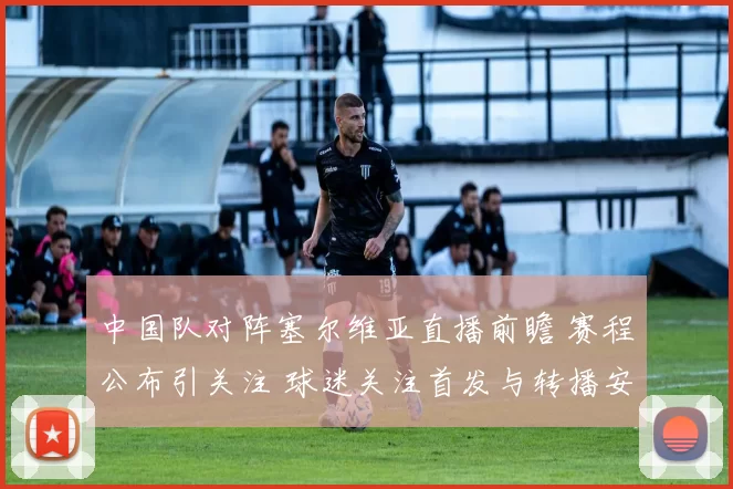 中国队对阵塞尔维亚直播前瞻 赛程公布引关注 球迷关注首发与转播安排