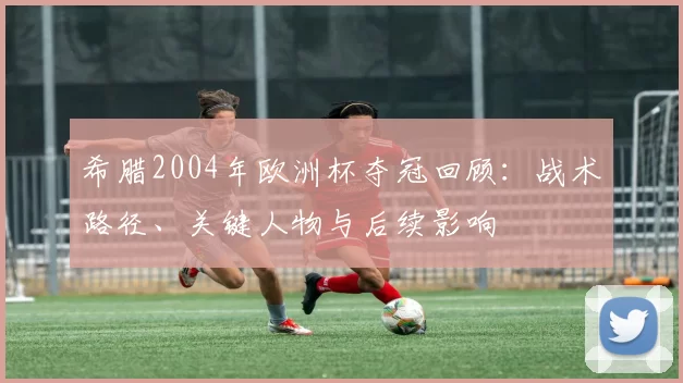 希腊2004年欧洲杯夺冠回顾:战术路径、关键人物与后续影响
