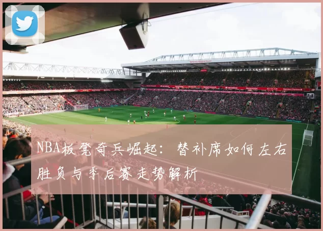 NBA板凳奇兵崛起:替补席如何左右胜负与季后赛走势解析