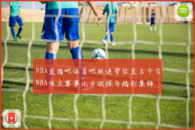 NBA直播吧体育吧极速带你直击今日NBA焦点赛事比分战报与精彩集锦