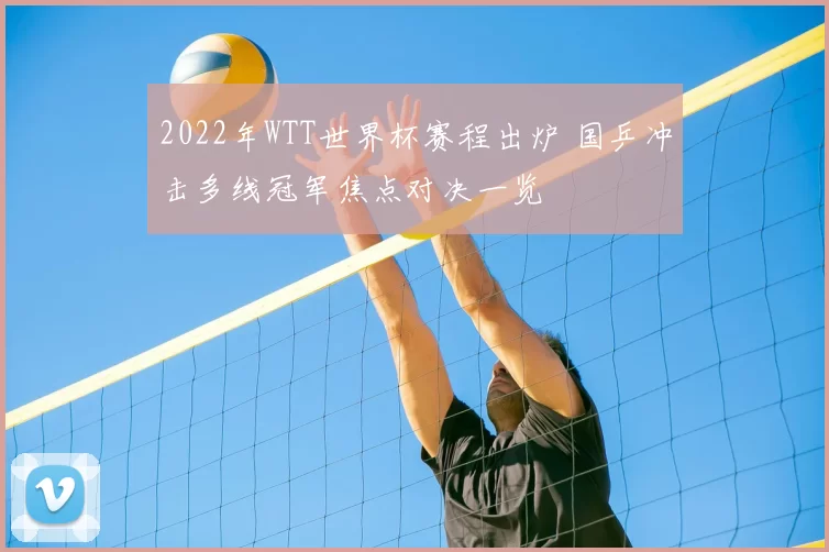 2022年WTT世界杯赛程出炉 国乒冲击多线冠军焦点对决一览