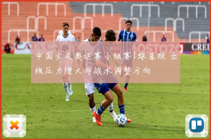 中国女足奥运赛小组赛1球落败 出线压力增大与战术调整方向