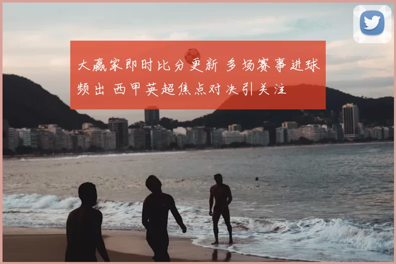 大赢家即时比分更新 多场赛事进球频出 西甲英超焦点对决引关注