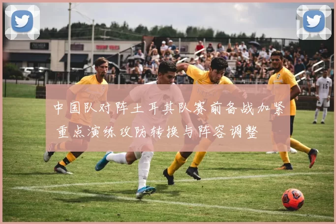 中国队对阵土耳其队赛前备战加紧 重点演练攻防转换与阵容调整