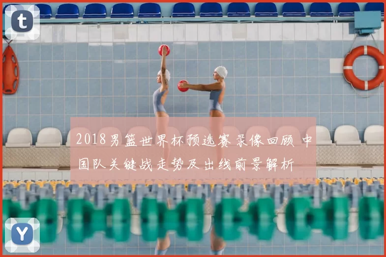 2018男篮世界杯预选赛录像回顾 中国队关键战走势及出线前景解析
