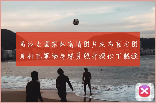 乌拉圭国家队高清图片发布官方图库补充赛场与球员照并提供下载授权说明