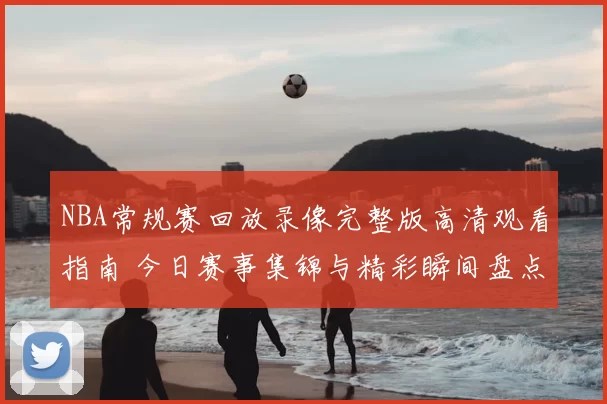 NBA常规赛回放录像完整版高清观看指南 今日赛事集锦与精彩瞬间盘点