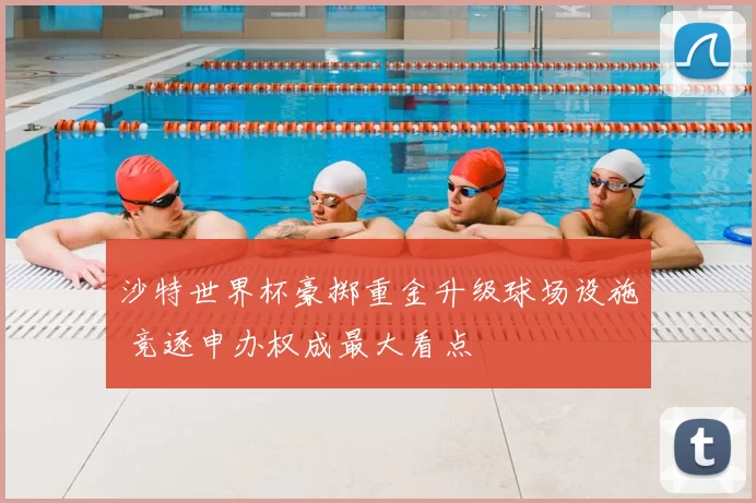 沙特世界杯豪掷重金升级球场设施 竞逐申办权成最大看点