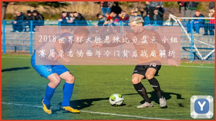 2018世界杯大胜悬殊比分盘点 小组赛屠杀名场面与冷门背后战局解析