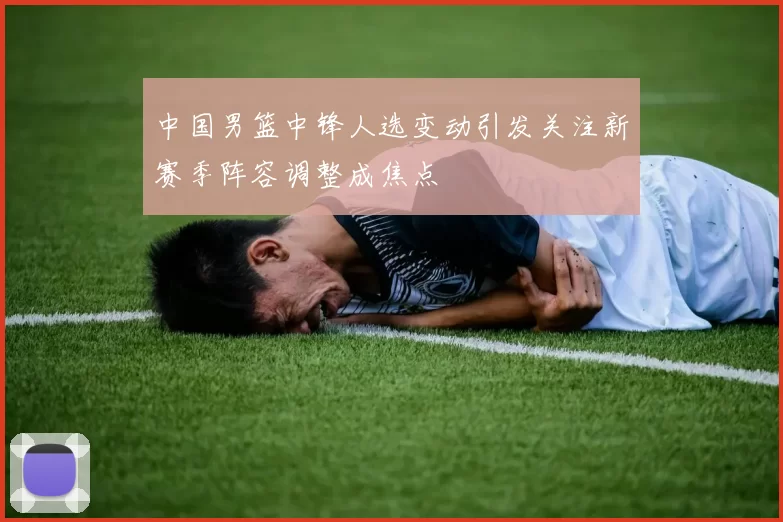 中国男篮中锋人选变动引发关注新赛季阵容调整成焦点