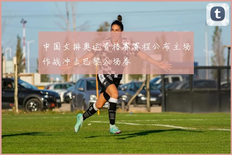 中国女排奥运资格赛赛程公布主场作战冲击巴黎入场券