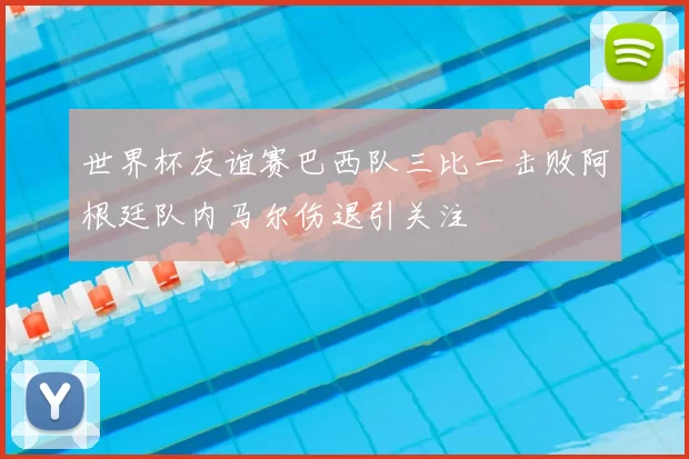 世界杯友谊赛巴西队三比一击败阿根廷队内马尔伤退引关注