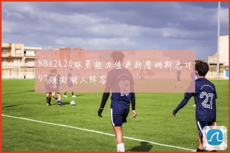 NBA2K20球员能力值更新詹姆斯总评97领衔湖人阵容