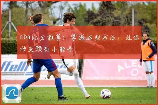 nba比分推算：掌握这些方法，让你秒变预测小能手