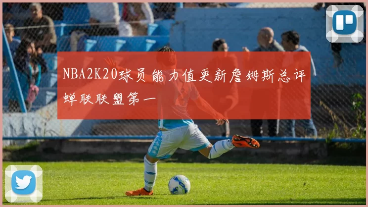 NBA2K20球员能力值更新詹姆斯总评蝉联联盟第一