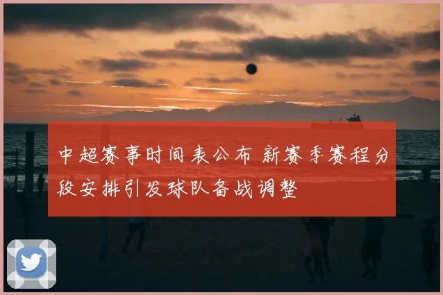 中超赛事时间表公布 新赛季赛程分段安排引发球队备战调整
