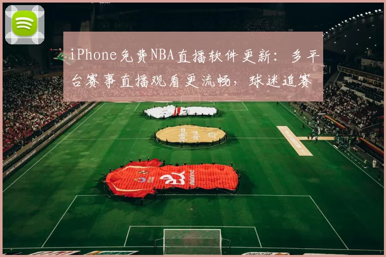 iPhone免费NBA直播软件更新：多平台赛事直播观看更流畅，球迷追赛体验提升
