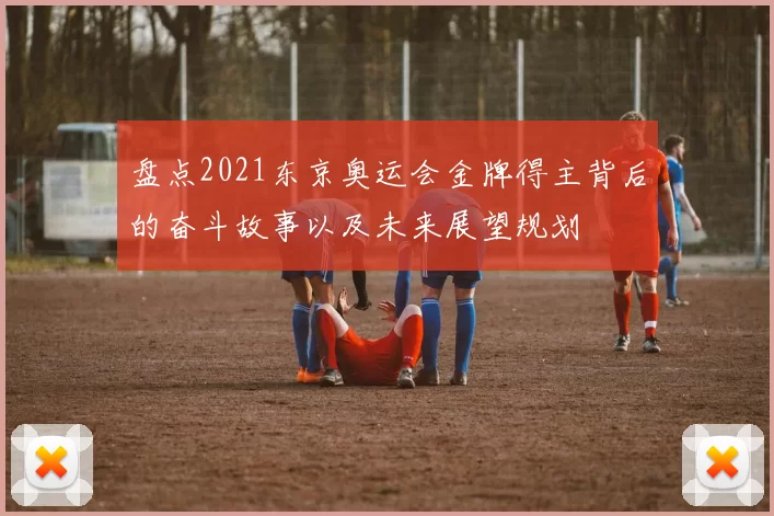 盘点2021东京奥运会金牌得主背后的奋斗故事以及未来展望规划