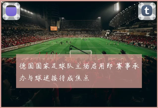 德国国家足球队主场启用即 赛事承办与球迷接待成焦点