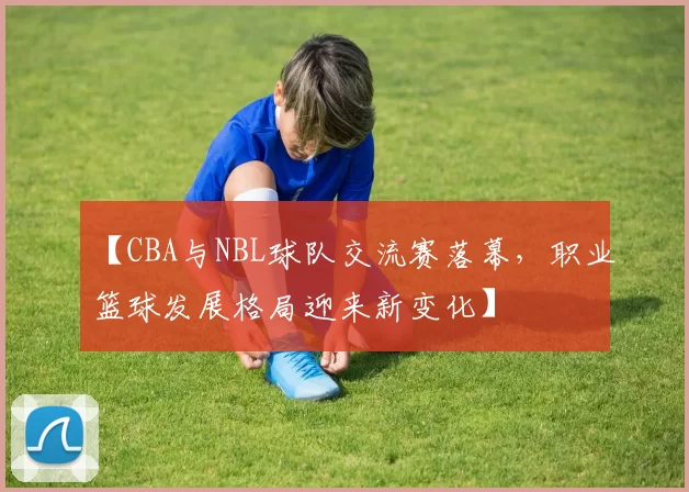 【CBA与NBL球队交流赛落幕，职业篮球发展格局迎来新变化】