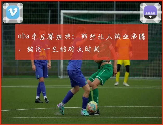 nba季后赛经典:那些让人热血沸腾、铭记一生的对决时刻