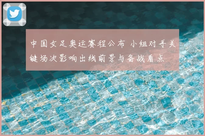 中国女足奥运赛程公布 小组对手关键场次影响出线前景与备战看点