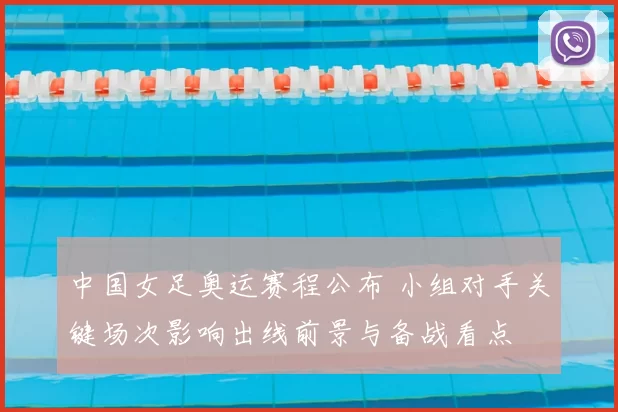 中国女足奥运赛程公布 小组对手关键场次影响出线前景与备战看点